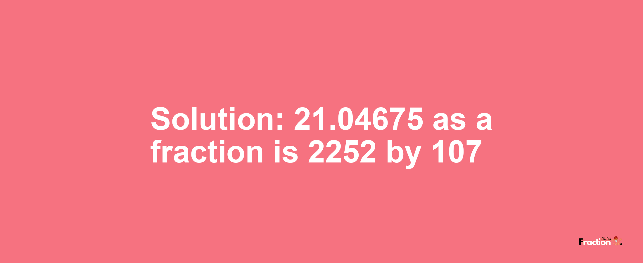 Solution:21.04675 as a fraction is 2252/107